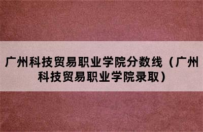 广州科技贸易职业学院分数线（广州科技贸易职业学院录取）