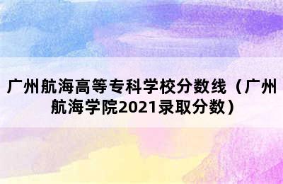 广州航海高等专科学校分数线（广州航海学院2021录取分数）