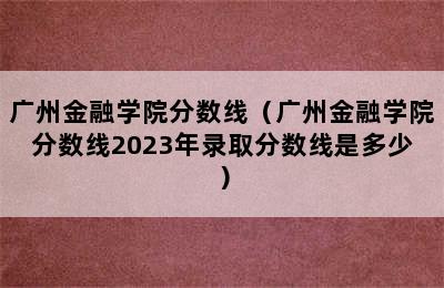 广州金融学院分数线（广州金融学院分数线2023年录取分数线是多少）