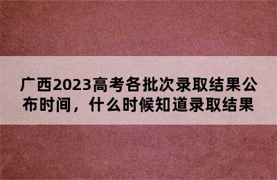 广西2023高考各批次录取结果公布时间，什么时候知道录取结果