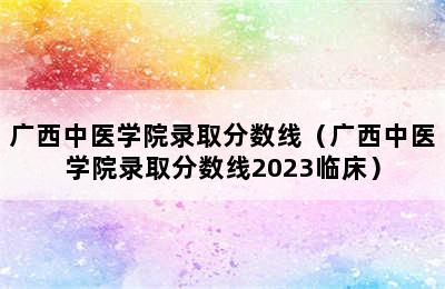 广西中医学院录取分数线（广西中医学院录取分数线2023临床）