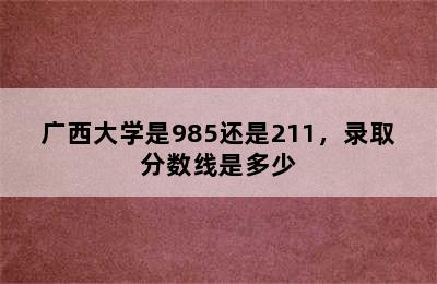 广西大学是985还是211，录取分数线是多少