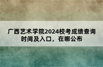 广西艺术学院2024校考成绩查询时间及入口，在哪公布