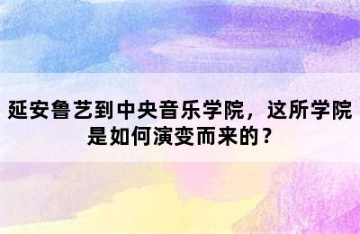 延安鲁艺到中央音乐学院，这所学院是如何演变而来的？