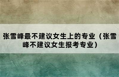 张雪峰最不建议女生上的专业（张雪峰不建议女生报考专业）