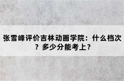 张雪峰评价吉林动画学院：什么档次？多少分能考上？