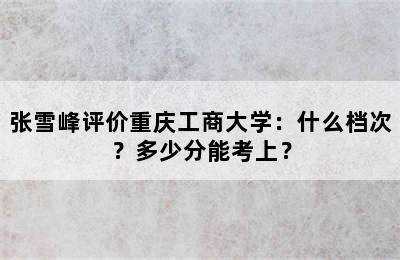 张雪峰评价重庆工商大学：什么档次？多少分能考上？