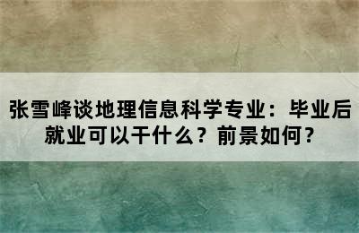 张雪峰谈地理信息科学专业：毕业后就业可以干什么？前景如何？