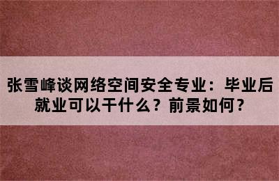 张雪峰谈网络空间安全专业：毕业后就业可以干什么？前景如何？