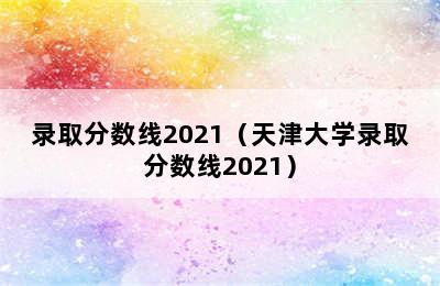 录取分数线2021（天津大学录取分数线2021）