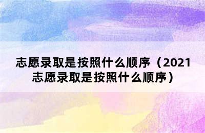 志愿录取是按照什么顺序（2021志愿录取是按照什么顺序）