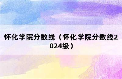怀化学院分数线（怀化学院分数线2024级）