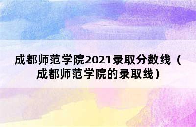 成都师范学院2021录取分数线（成都师范学院的录取线）