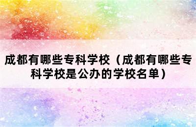 成都有哪些专科学校（成都有哪些专科学校是公办的学校名单）