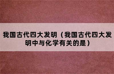 我国古代四大发明（我国古代四大发明中与化学有关的是）