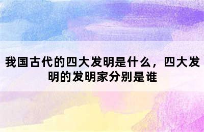 我国古代的四大发明是什么，四大发明的发明家分别是谁