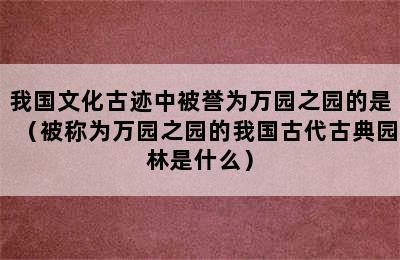 我国文化古迹中被誉为万园之园的是（被称为万园之园的我国古代古典园林是什么）