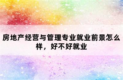 房地产经营与管理专业就业前景怎么样，好不好就业