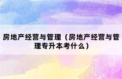 房地产经营与管理（房地产经营与管理专升本考什么）