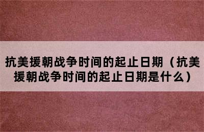 抗美援朝战争时间的起止日期（抗美援朝战争时间的起止日期是什么）