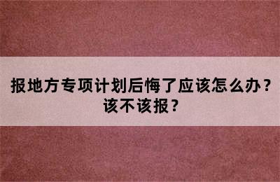 报地方专项计划后悔了应该怎么办？该不该报？