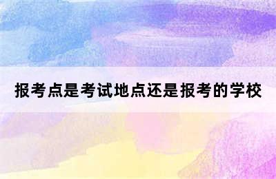 报考点是考试地点还是报考的学校