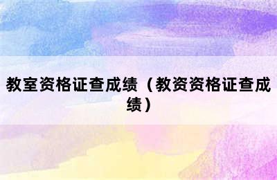 教室资格证查成绩（教资资格证查成绩）