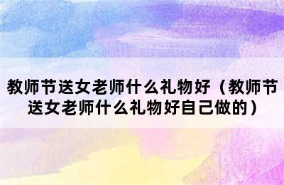 教师节送女老师什么礼物好（教师节送女老师什么礼物好自己做的）