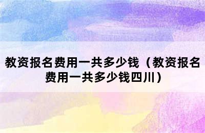 教资报名费用一共多少钱（教资报名费用一共多少钱四川）