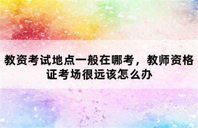 教资考试地点一般在哪考，教师资格证考场很远该怎么办