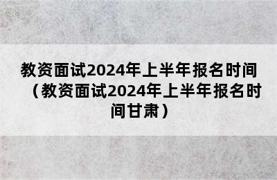 教资面试2024年上半年报名时间（教资面试2024年上半年报名时间甘肃）