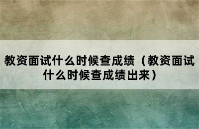 教资面试什么时候查成绩（教资面试什么时候查成绩出来）