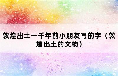 敦煌出土一千年前小朋友写的字（敦煌出土的文物）