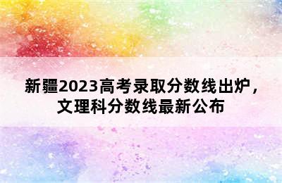 新疆2023高考录取分数线出炉，文理科分数线最新公布