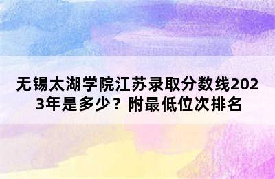 无锡太湖学院江苏录取分数线2023年是多少？附最低位次排名