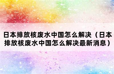 日本排放核废水中国怎么解决（日本排放核废水中国怎么解决最新消息）