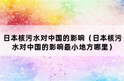 日本核污水对中国的影响（日本核污水对中国的影响最小地方哪里）