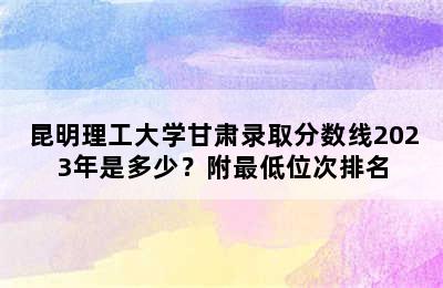 昆明理工大学甘肃录取分数线2023年是多少？附最低位次排名