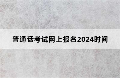 普通话考试网上报名2024时间