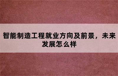 智能制造工程就业方向及前景，未来发展怎么样
