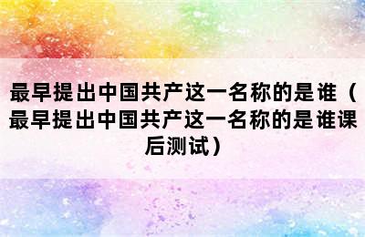 最早提出中国共产这一名称的是谁（最早提出中国共产这一名称的是谁课后测试）