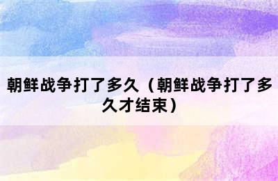 朝鲜战争打了多久（朝鲜战争打了多久才结束）