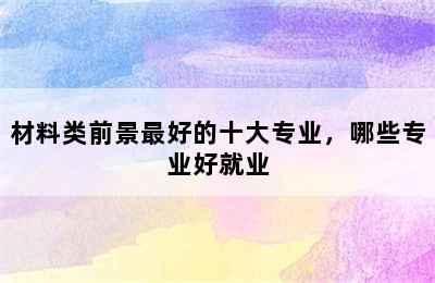 材料类前景最好的十大专业，哪些专业好就业