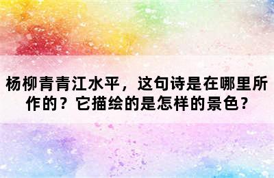 杨柳青青江水平，这句诗是在哪里所作的？它描绘的是怎样的景色？