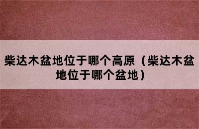 柴达木盆地位于哪个高原（柴达木盆地位于哪个盆地）