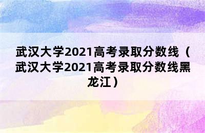 武汉大学2021高考录取分数线（武汉大学2021高考录取分数线黑龙江）