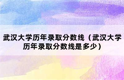 武汉大学历年录取分数线（武汉大学历年录取分数线是多少）