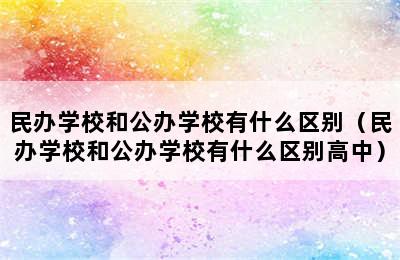 民办学校和公办学校有什么区别（民办学校和公办学校有什么区别高中）