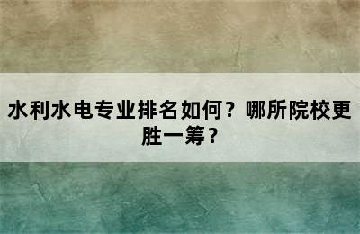 水利水电专业排名如何？哪所院校更胜一筹？