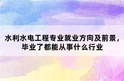 水利水电工程专业就业方向及前景，毕业了都能从事什么行业